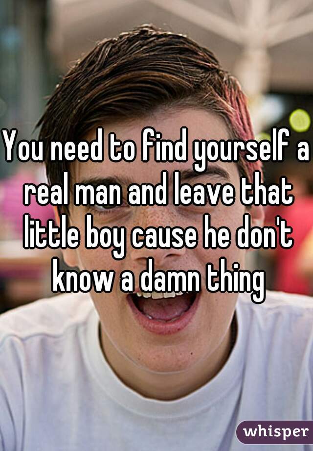 You need to find yourself a real man and leave that little boy cause he don't know a damn thing