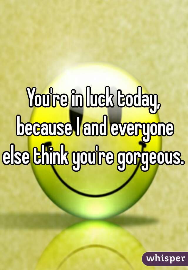 You're in luck today, because I and everyone else think you're gorgeous. 