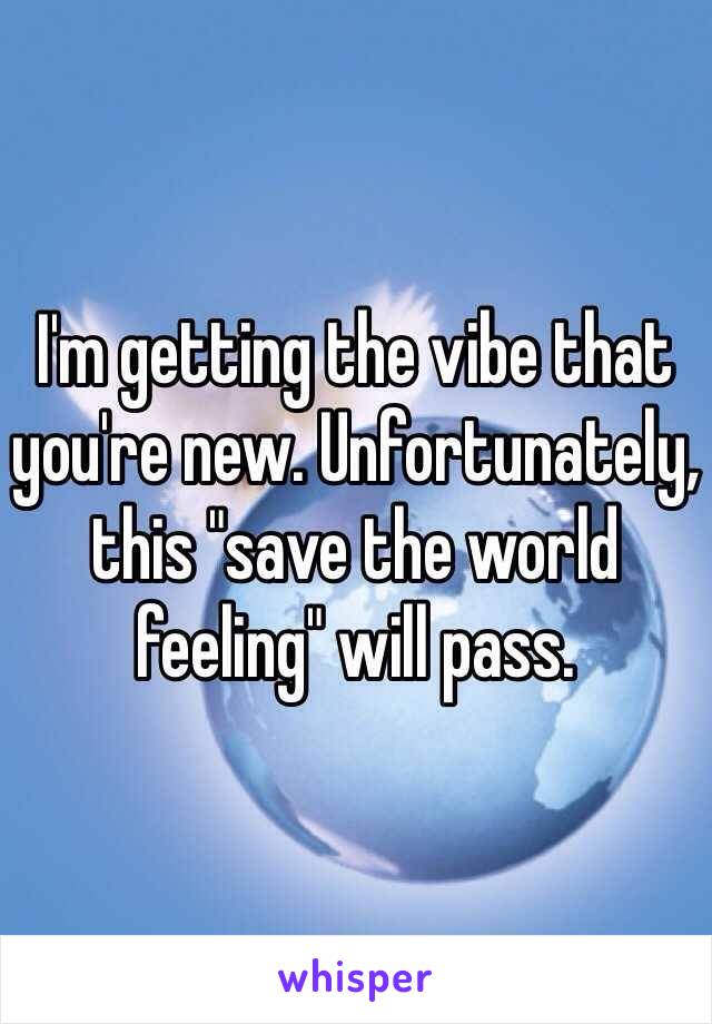 I'm getting the vibe that you're new. Unfortunately, this "save the world feeling" will pass. 