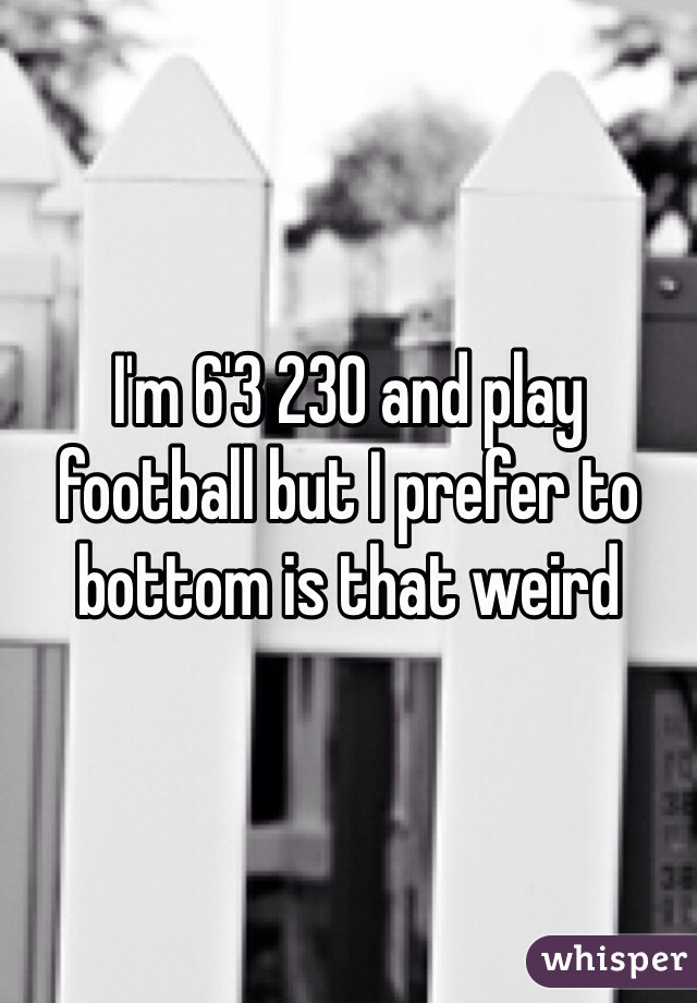 I'm 6'3 230 and play football but I prefer to bottom is that weird 