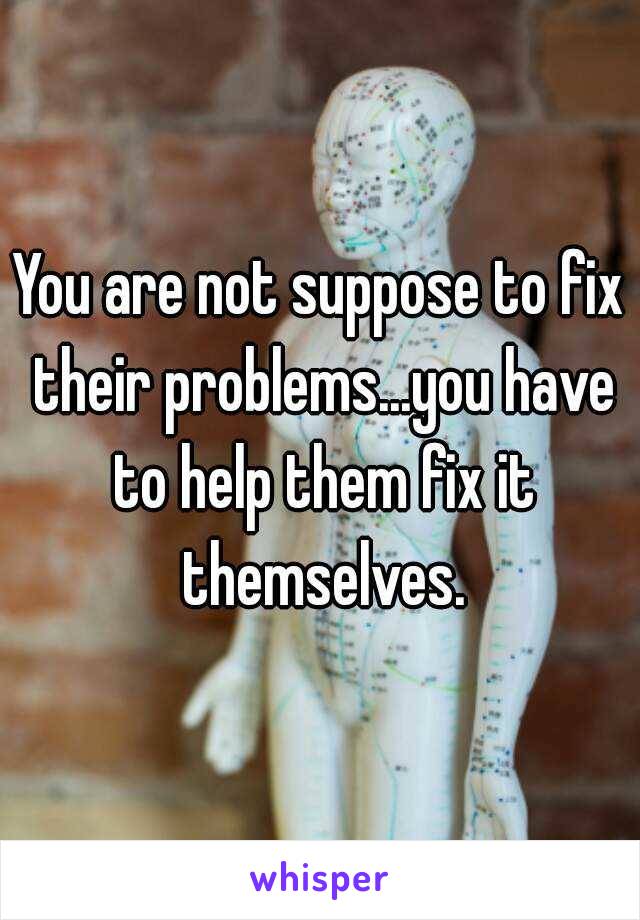 You are not suppose to fix their problems...you have to help them fix it themselves.