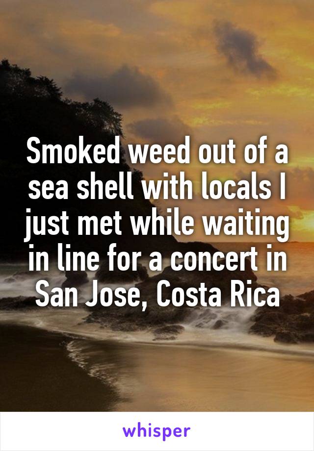 Smoked weed out of a sea shell with locals I just met while waiting in line for a concert in San Jose, Costa Rica