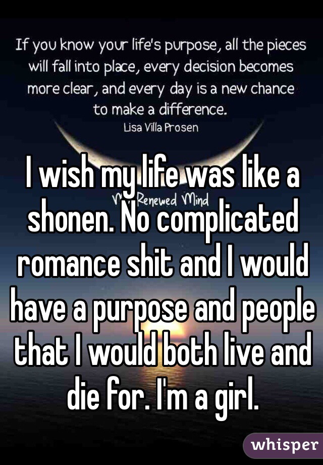 I wish my life was like a shonen. No complicated romance shit and I would have a purpose and people that I would both live and die for. I'm a girl.