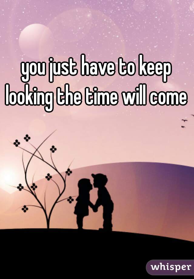 you just have to keep looking the time will come 