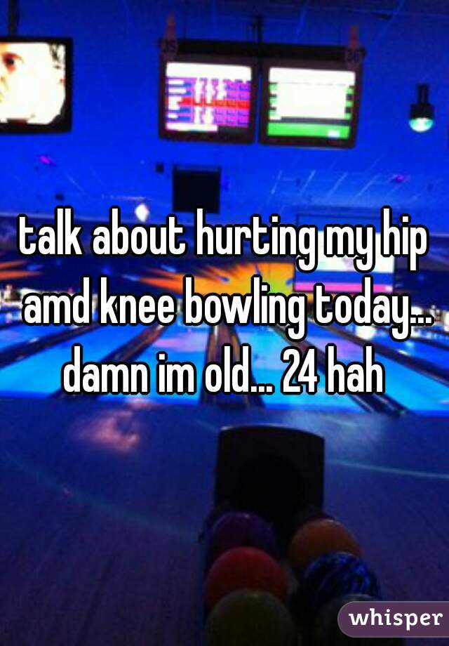 talk about hurting my hip amd knee bowling today... damn im old... 24 hah 