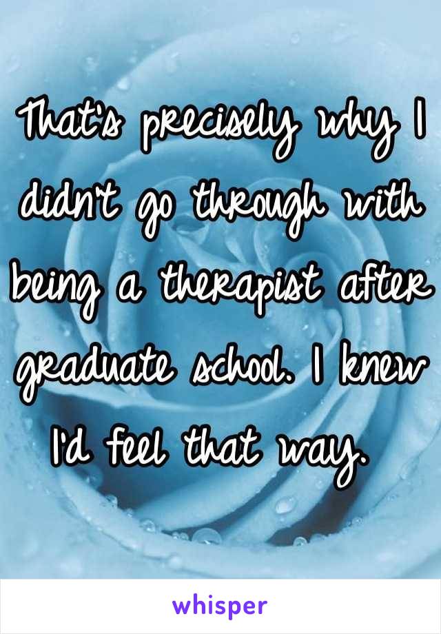 That's precisely why I didn't go through with being a therapist after graduate school. I knew I'd feel that way. 