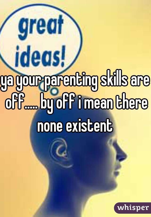 ya your parenting skills are off..... by off i mean there none existent 