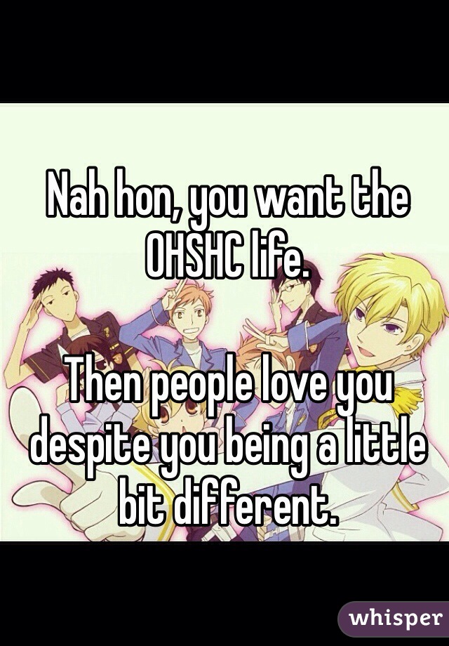 Nah hon, you want the OHSHC life.

Then people love you despite you being a little bit different.