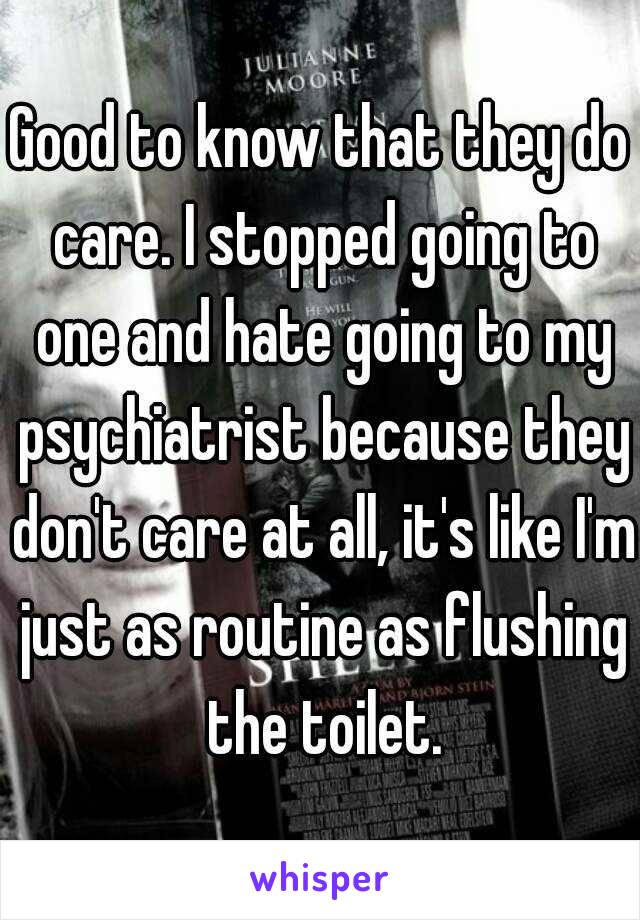 Good to know that they do care. I stopped going to one and hate going to my psychiatrist because they don't care at all, it's like I'm just as routine as flushing the toilet.
