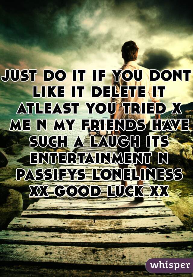 just do it if you dont like it delete it atleast you tried x me n my friends have such a laugh its entertainment n passifys loneliness xx good luck xx