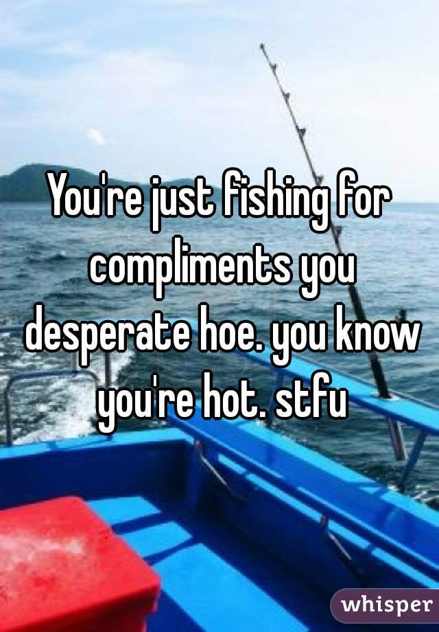 You're just fishing for compliments you desperate hoe. you know you're hot. stfu