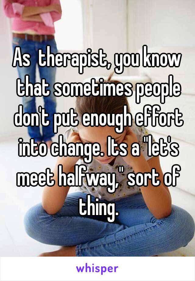 As  therapist, you know that sometimes people don't put enough effort into change. Its a "let's meet halfway," sort of thing.