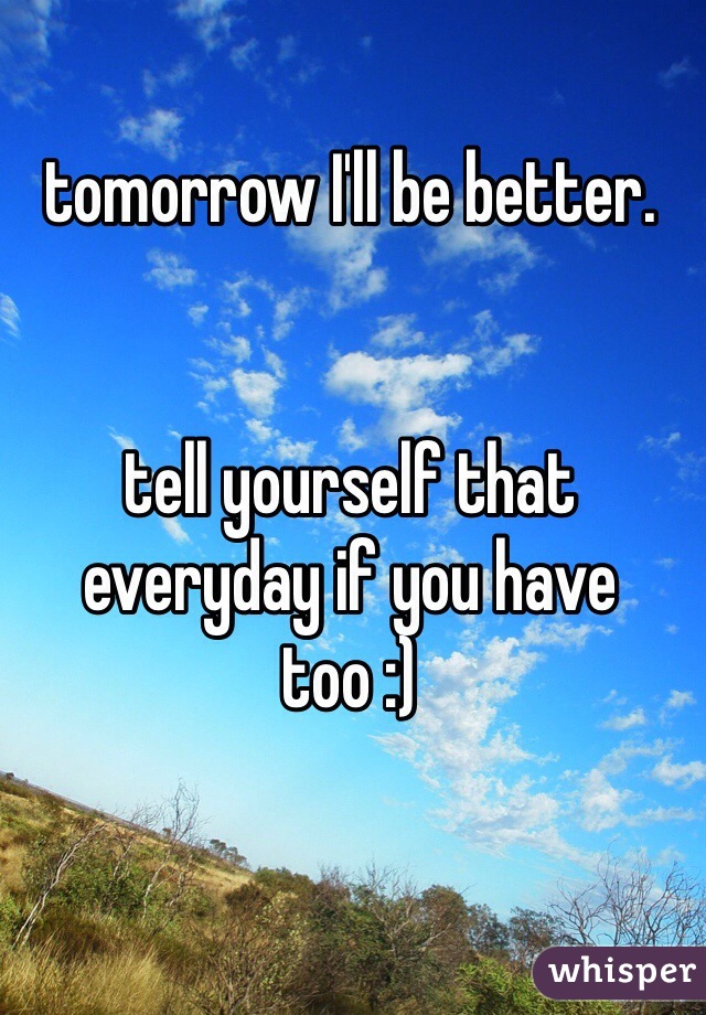 tomorrow I'll be better.


tell yourself that everyday if you have too :)