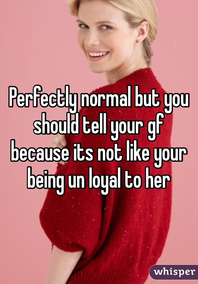 Perfectly normal but you should tell your gf because its not like your being un loyal to her