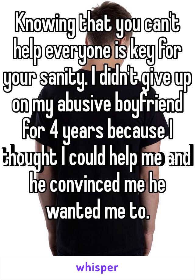 Knowing that you can't help everyone is key for your sanity. I didn't give up on my abusive boyfriend for 4 years because I thought I could help me and he convinced me he wanted me to.