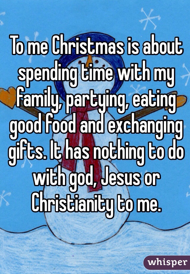 To me Christmas is about spending time with my family, partying, eating good food and exchanging gifts. It has nothing to do with god, Jesus or Christianity to me.