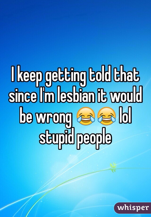 I keep getting told that since I'm lesbian it would be wrong 😂😂 lol stupid people 