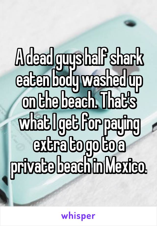 A dead guys half shark eaten body washed up on the beach. That's what I get for paying extra to go to a private beach in Mexico.