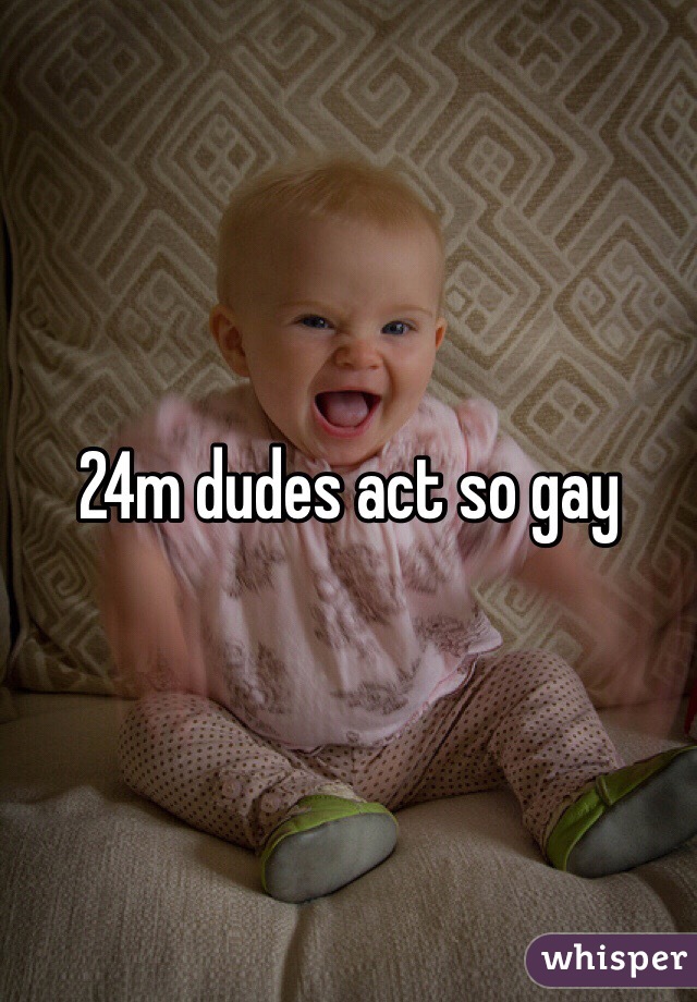 24m dudes act so gay