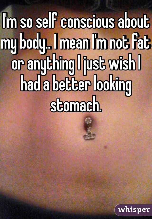 I'm so self conscious about my body.. I mean I'm not fat or anything I just wish I had a better looking stomach. 
