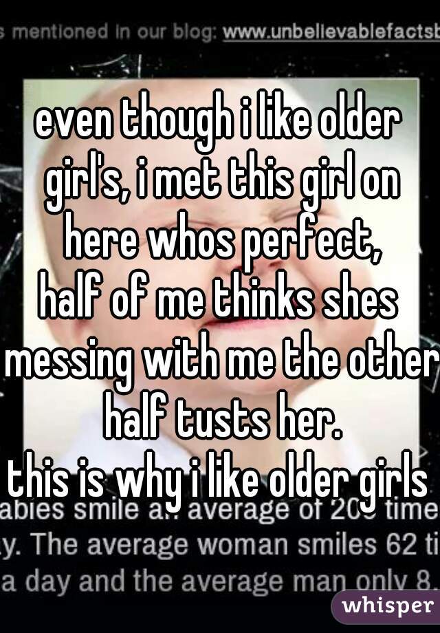 even though i like older girl's, i met this girl on here whos perfect,
half of me thinks shes messing with me the other half tusts her.
this is why i like older girls