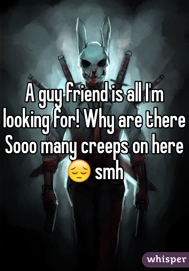 A guy friend is all I'm looking for! Why are there Sooo many creeps on here 😔 smh 