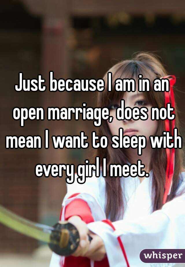 Just because I am in an open marriage, does not mean I want to sleep with every girl I meet. 