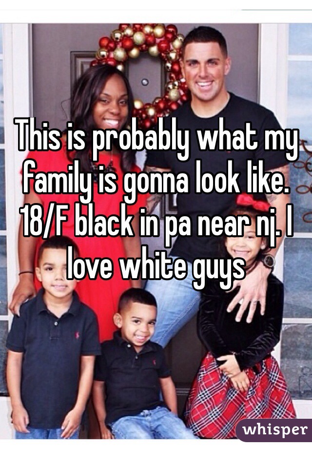 This is probably what my family is gonna look like. 18/F black in pa near nj. I love white guys
