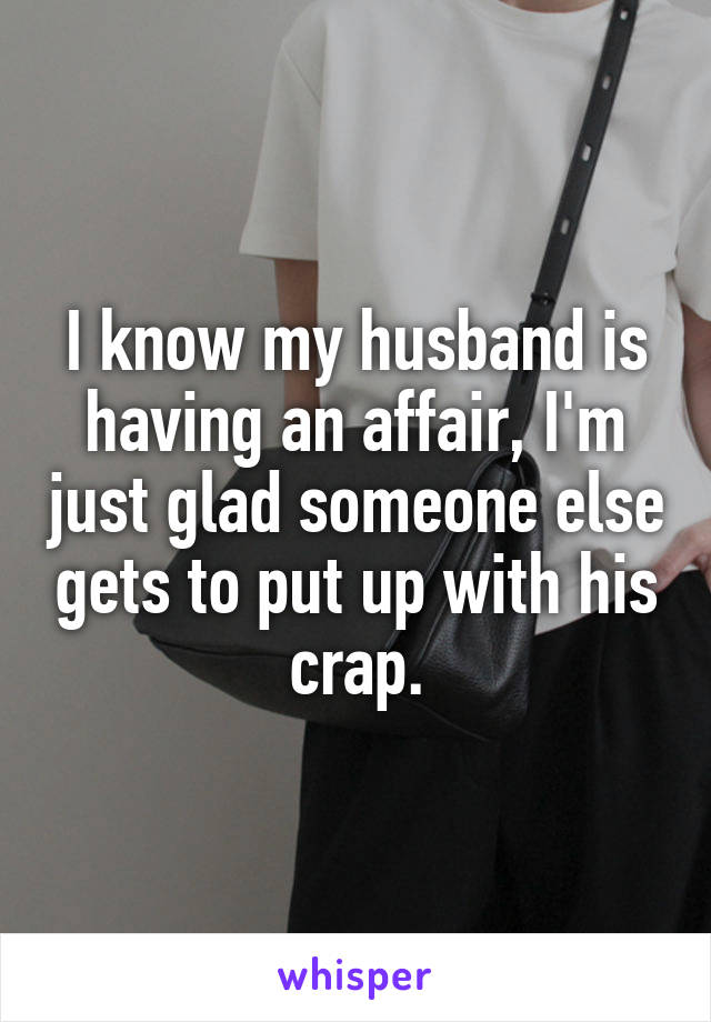 I know my husband is having an affair, I'm just glad someone else gets to put up with his crap.