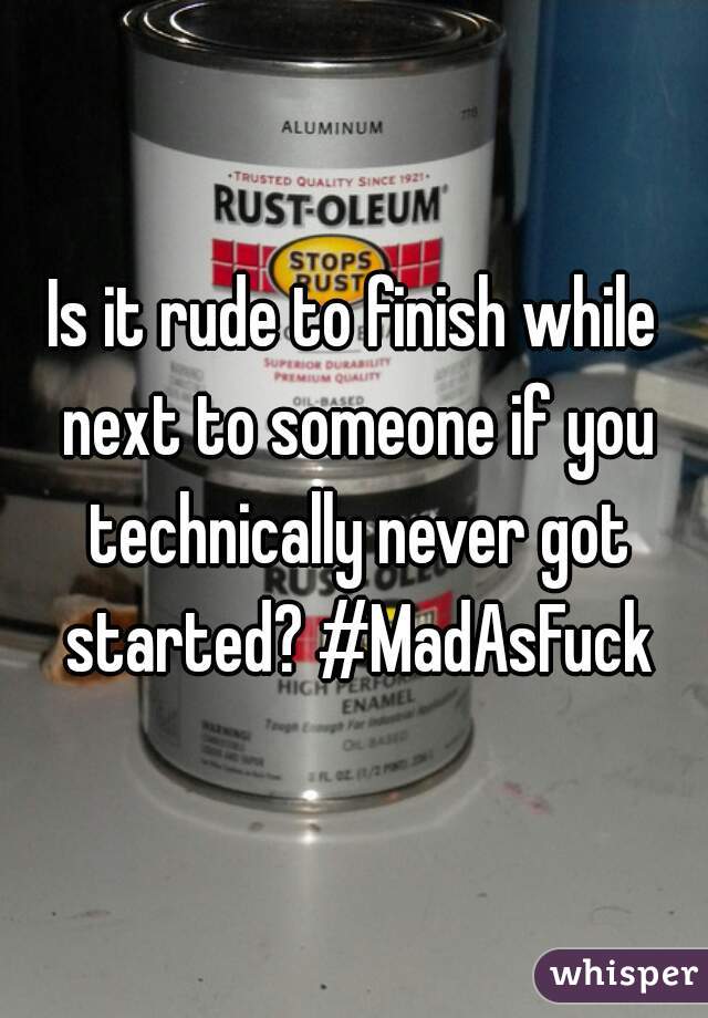 Is it rude to finish while next to someone if you technically never got started? #MadAsFuck