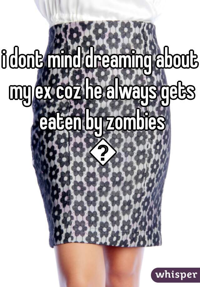 i dont mind dreaming about my ex coz he always gets eaten by zombies 😊