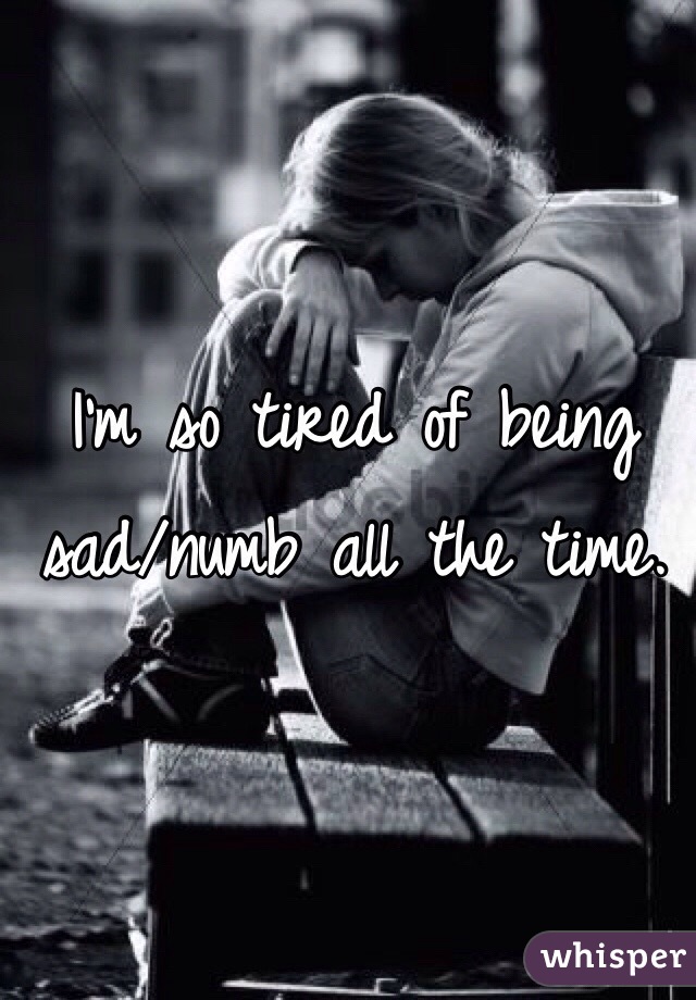 I'm so tired of being sad/numb all the time. 