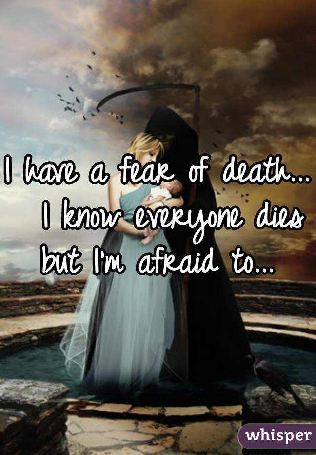 I have a fear of death...  I know everyone dies but I'm afraid to... 