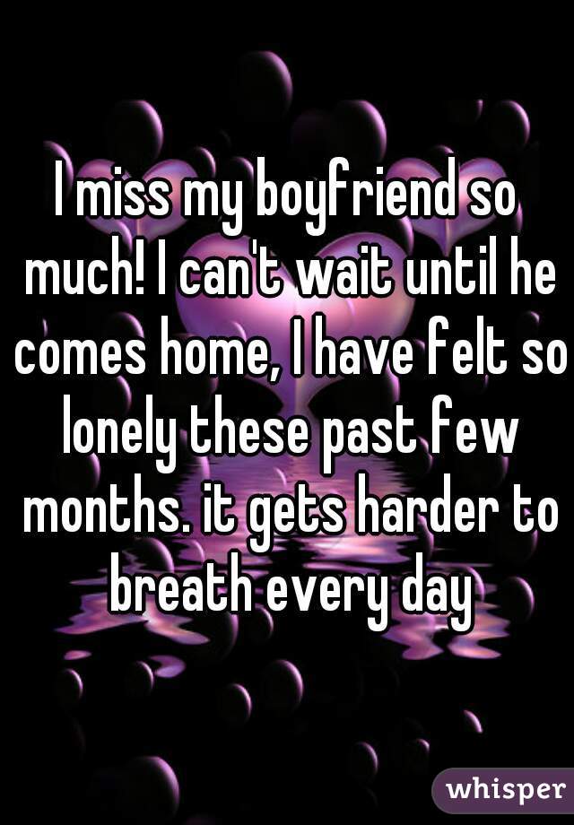 I miss my boyfriend so much! I can't wait until he comes home, I have felt so lonely these past few months. it gets harder to breath every day