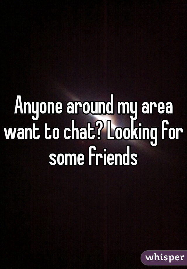 Anyone around my area want to chat? Looking for some friends