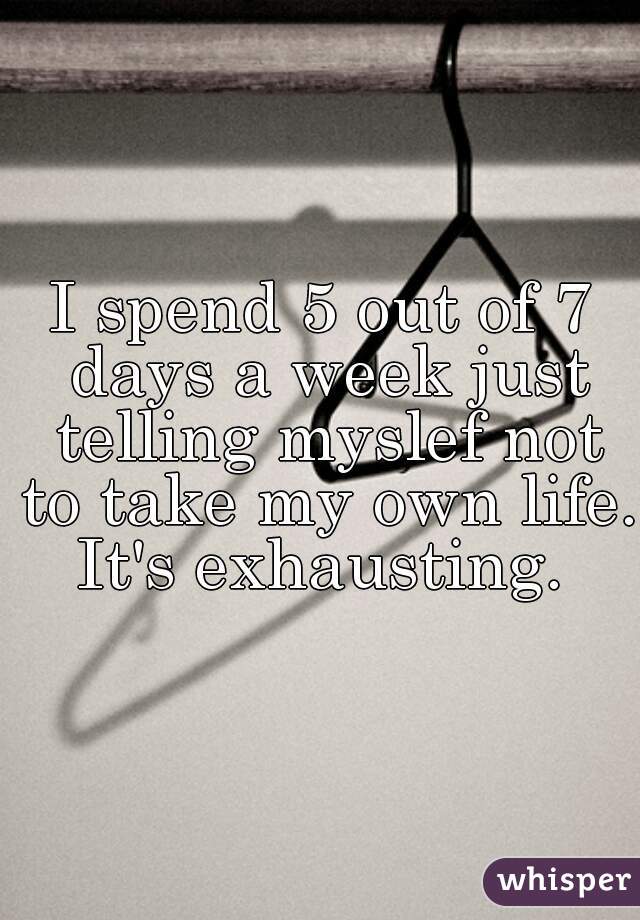 I spend 5 out of 7 days a week just telling myslef not to take my own life. It's exhausting. 