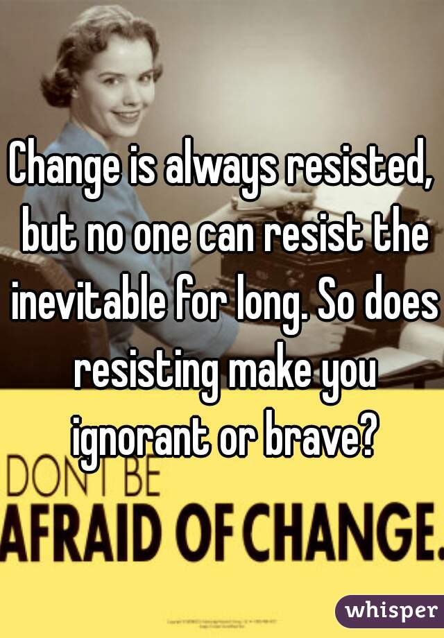 Change is always resisted, but no one can resist the inevitable for long. So does resisting make you ignorant or brave?