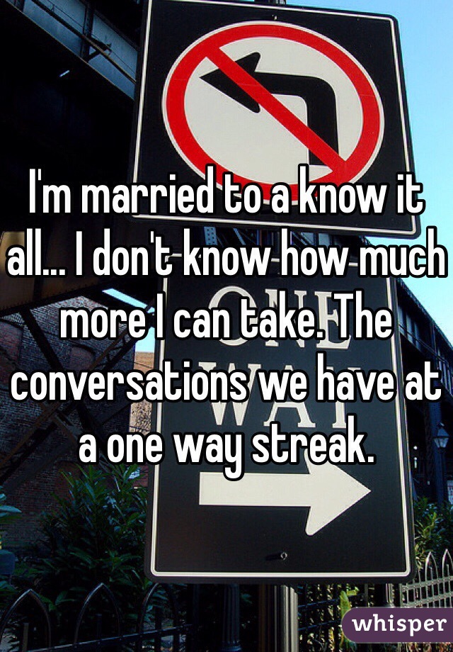 I'm married to a know it all... I don't know how much more I can take. The conversations we have at a one way streak. 