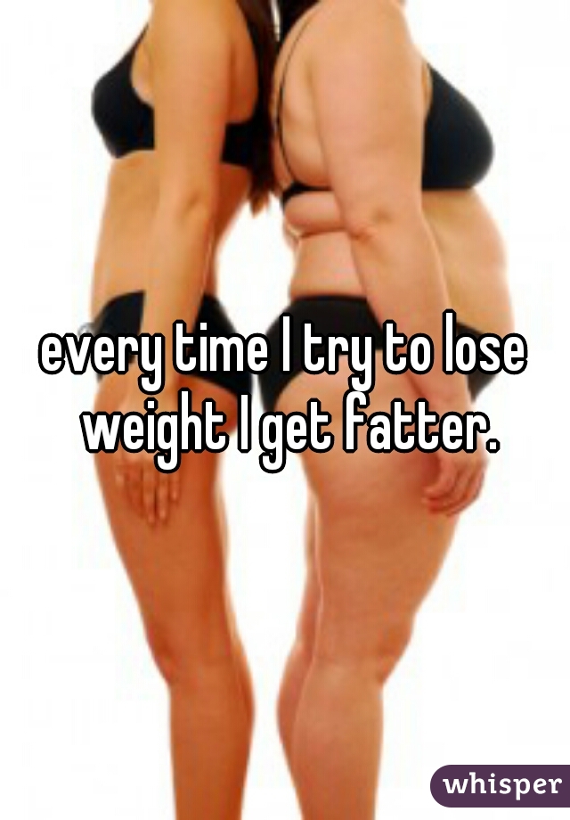 every time I try to lose weight I get fatter.