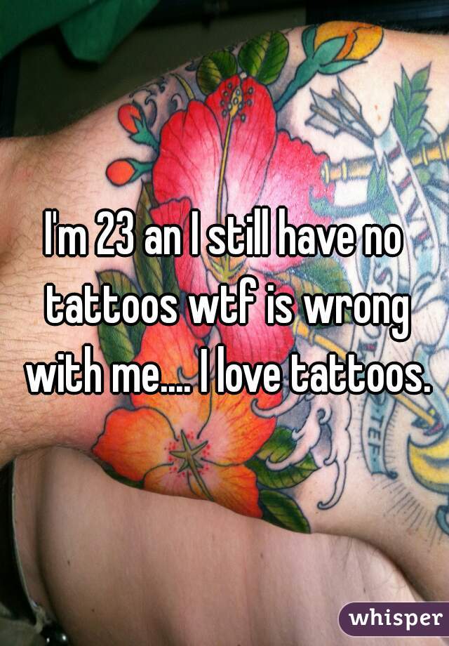 I'm 23 an I still have no tattoos wtf is wrong with me.... I love tattoos.