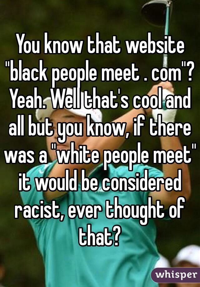 You know that website "black people meet . com"? Yeah. Well that's cool and all but you know, if there was a "white people meet" it would be considered racist, ever thought of that?