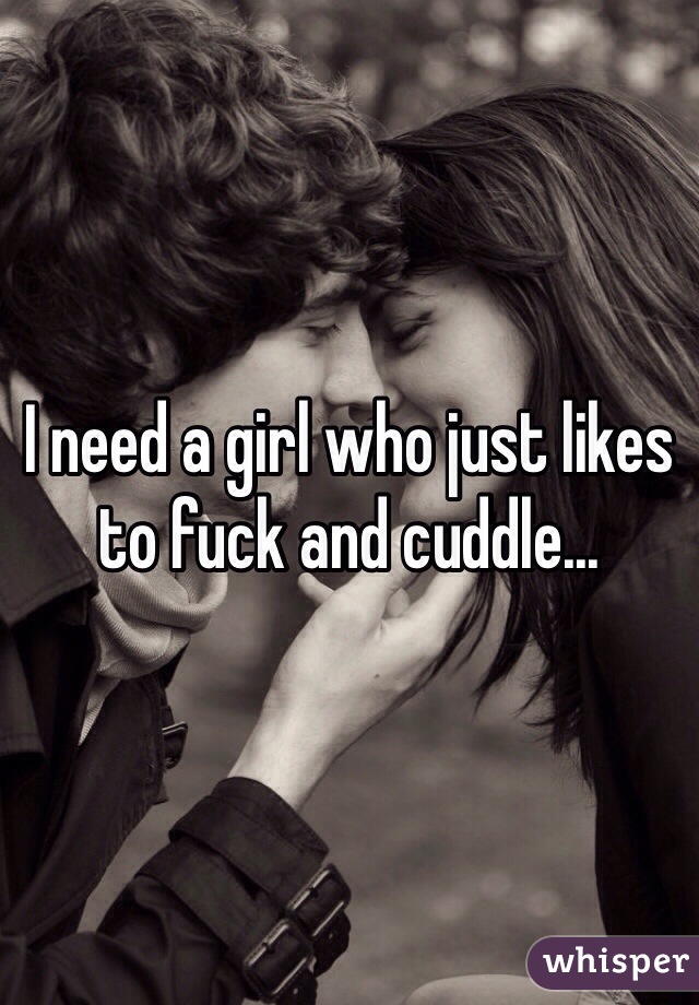 I need a girl who just likes to fuck and cuddle...