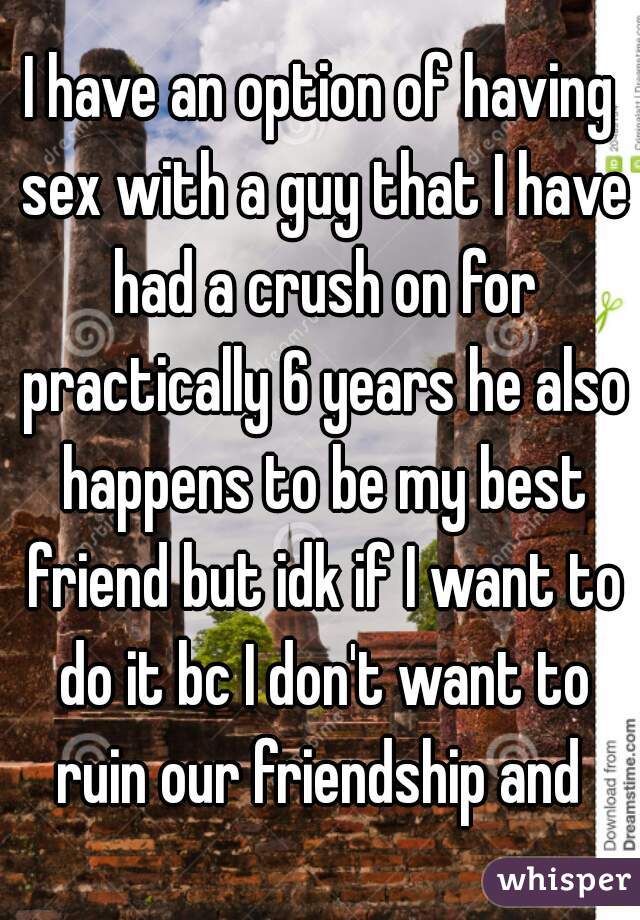 I have an option of having sex with a guy that I have had a crush on for practically 6 years he also happens to be my best friend but idk if I want to do it bc I don't want to ruin our friendship and 