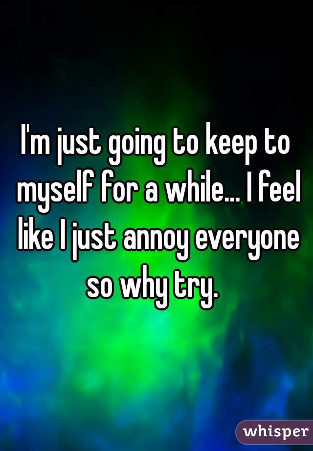 I'm just going to keep to myself for a while... I feel like I just annoy everyone so why try.  