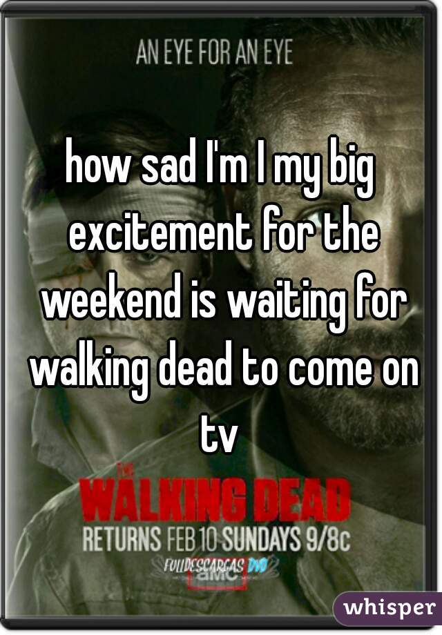 how sad I'm I my big excitement for the weekend is waiting for walking dead to come on tv 