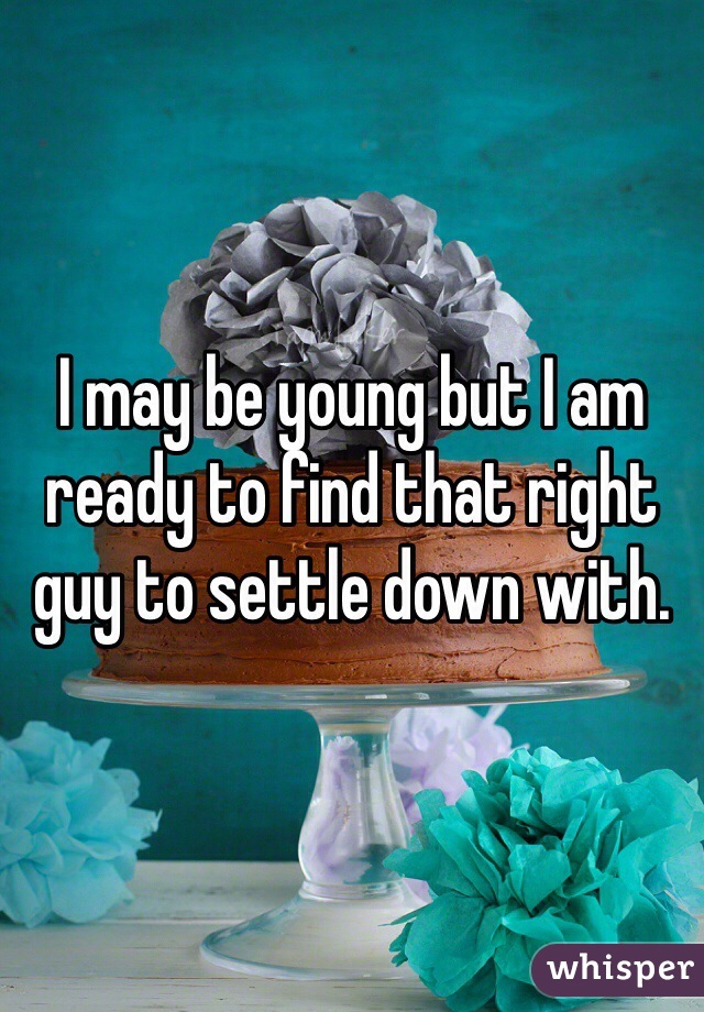 I may be young but I am ready to find that right guy to settle down with. 