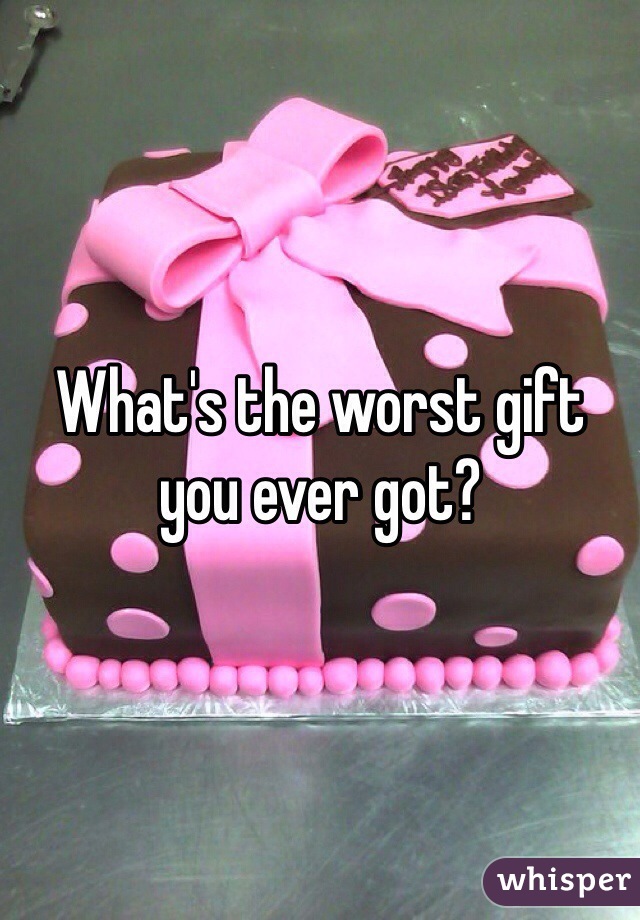 What's the worst gift you ever got? 