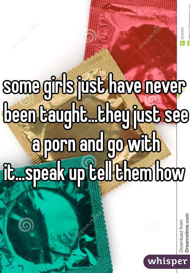 some girls just have never been taught...they just see a porn and go with it...speak up tell them how 