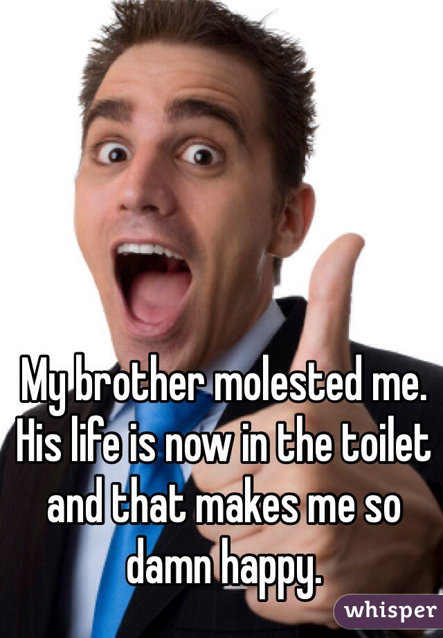 My brother molested me. His life is now in the toilet and that makes me so damn happy. 