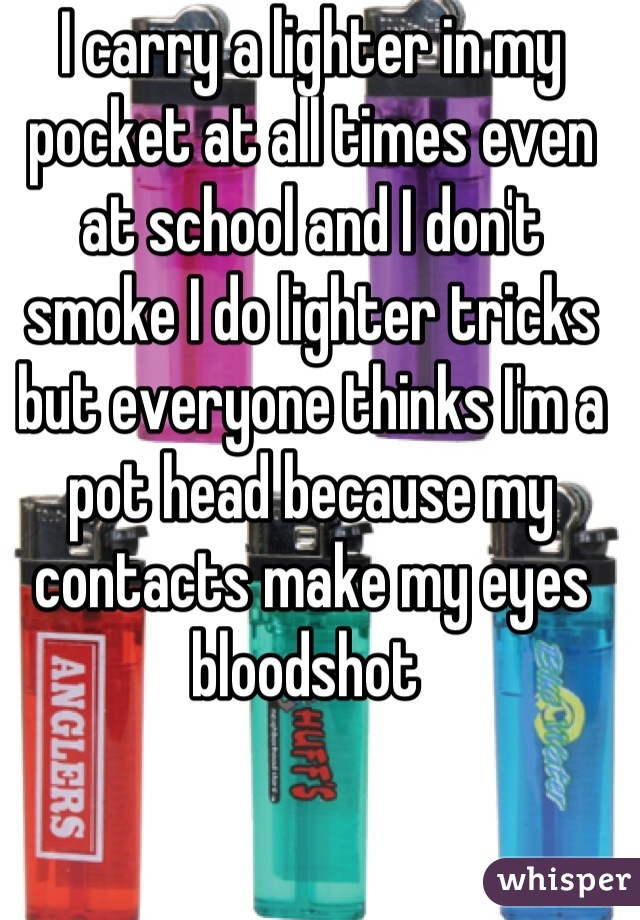 I carry a lighter in my pocket at all times even at school and I don't smoke I do lighter tricks but everyone thinks I'm a pot head because my contacts make my eyes bloodshot 